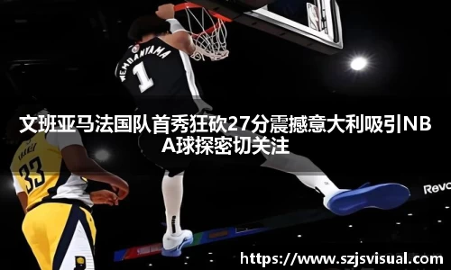 文班亚马法国队首秀狂砍27分震撼意大利吸引NBA球探密切关注